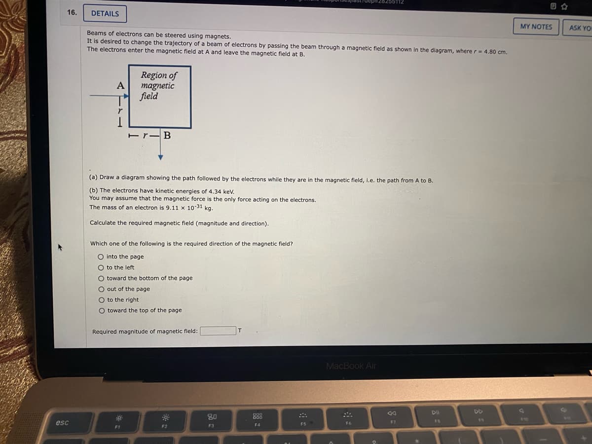 255112
ZLLGCZeZEdan
回合
16.
DETAILS
MY NOTES
ASK YO
Beams of electrons can be steered using magnets.
It is desired to change the trajectory of a beam of electrons by passing the beam through a magnetic field as shown in the diagram, where r= 4.80 cm.
The electrons enter the magnetic field at A and leave the magnetic field at B.
Region of
A
magnetic
field
Er-B
(a) Draw a diagram showing the path followed by the electrons while they are in the magnetic field, i.e. the path from A to B.
(b) The electrons have kinetic energies of 4.34 kev.
You may assume that the magnetic force is the only force acting on the electrons.
The mass of an electron is 9.11 x 10-31 kg.
Calculate the required magnetic field (magnitude and direction).
Which one of the following is the required direction of the magnetic field?
O into the page
O to the left
O toward the bottom of the page
O out of the page
O to the right
toward the top of the page
Required magnitude of magnetic field:
MacBook Air
DII
DD
80
888
D00
FB
19
esc
F5
F6
F7
F1
F2
F3
F4
