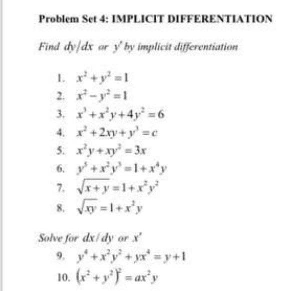 Problem Set 4: IMPLICIT DIFFERENTIATION
Find dy/dx ar y' by implicit differentiation
1. x+y =1
2. -y 1
3. x'+x'y+4y =6
4. x+2xy+y'=c
5. x'y+xy = 3x
6. y+x'y' 1+x'y
7. Jr+y=1+x*y'
8. Vy =1+x'y
Solve for dx/ dy or x'
9. y+xy+yx=y+1
10. (r* + y'f = ax'y
