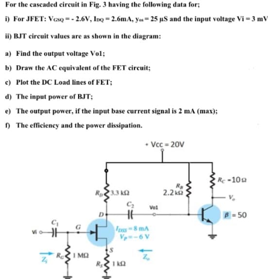 For the cascaded circuit in Fig. 3 having the following data for;
i) For JFET: VesQ = - 2.6V, InQ = 2.6mA, yos = 25 µS and the input voltage Vi = 3 mV
ii) BJT circuit values are as shown in the diagram:
a) Find the output voltage Vol;
b) Draw the AC equivalent of the FET circuit;
c) Plot the DC Load lines of FET;
d) The input power of BJT;
e) The output power, if the input base current signal is 2 mA (max);
) The efficiency and the power dissipation.
• Vcc = 20V
Rc-102
R
2.2 ka
3.3 ka
Vol
D
B= 50
nss 8 mA
Vp-6 V
Vi o
Re
I MO
I kQ
