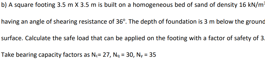 b) A square footing 3.5 m X 3.5 m is built on a homogeneous bed of sand of density 16 kN/m²
having an angle of shearing resistance of 36°. The depth of foundation is 3 m below the ground
surface. Calculate the safe load that can be applied on the footing with a factor of safety of 3.
Take bearing capacity factors as Nc= 27, Nq = 30, Ny = 35
