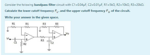 Consider the following bandpass filter circuit with C1=0.04µF, C2=0.01µF, R1=5k2, R2=10k2, R3=20kN.
Calculate the lower cutoff frequency F, and the upper cutoff frequency Fy of the circuit.
Write your answer in the given space.
R1
R1
R3
R3
Vo
R3
C1
R2
