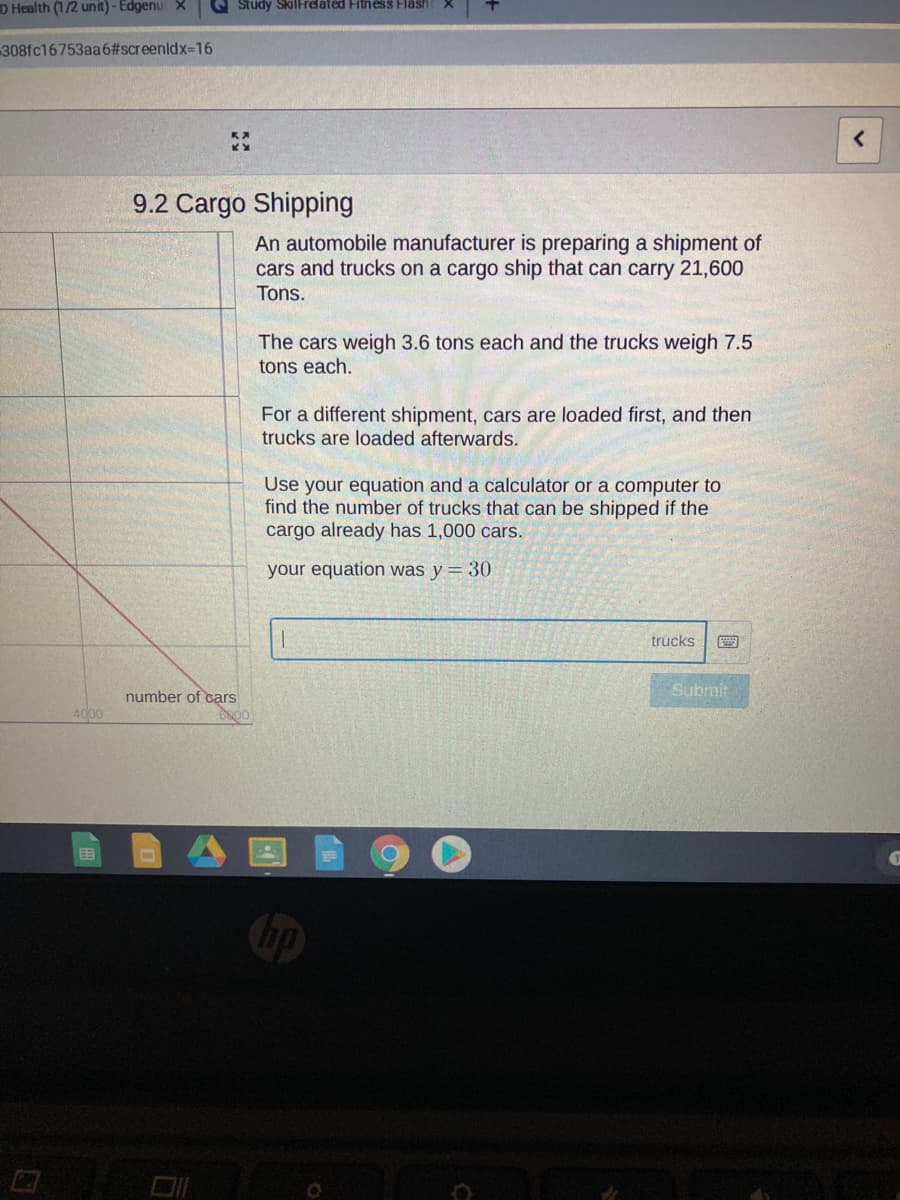 D Health (1/2 unit) - Edgenu X
G Study Skillrelated Fitness Fläsh
308fc16753aa6#screenldx-D16
9.2 Cargo Shipping
An automobile manufacturer is preparing a shipment of
cars and trucks on a cargo ship that can carry 21,600
Tons.
The cars weigh 3.6 tons each and the trucks weigh 7.5
tons each.
For a different shipment, cars are loaded first, and then
trucks are loaded afterwards.
Use your equation and a calculator or a computer to
find the number of trucks that can be shipped if the
cargo already has 1,000 cars.
your equation was y = 30
trucks
number of cạrs
Submit
4000
