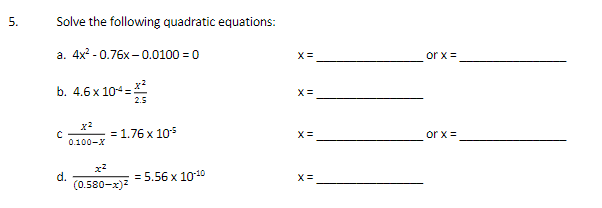 5.
Solve the following quadratic equations:
a. 4x² - 0.76x-0.0100 = 0
X=
or x =
b. 4.6 x 104=
X =
2.5
= 1.76 x 105
or x =
0.100-X
d.
(0.580-x)7
= 5.56 x 1010
