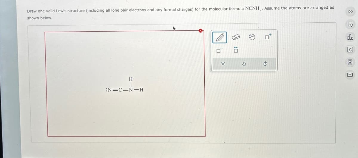 Draw one valid Lewis structure (including all lone pair electrons and any formal charges) for the molecular formula NCNH2. Assume the atoms are arranged as
shown below.
H
:N=C=N-H
Х
G