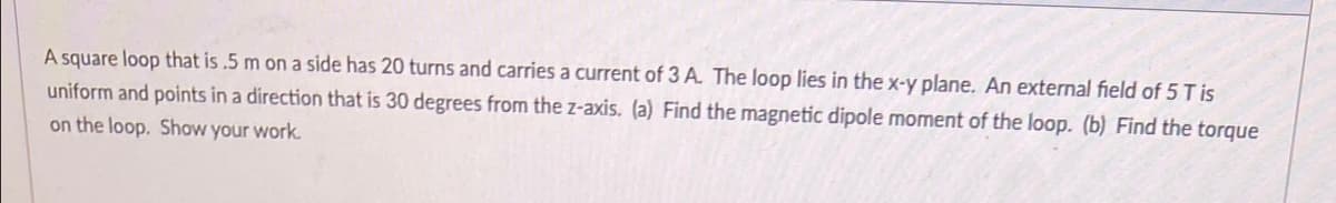 A square loop that is .5 m on a side has 20 turns and carries a current of 3 A The loop lies in the x-y plane. An external field of 5 T is
uniform and points in a direction that is 30 degrees from the z-axis. (a) Find the magnetic dipole moment of the loop. (b) Find the torque
on the loop. Show your work.
