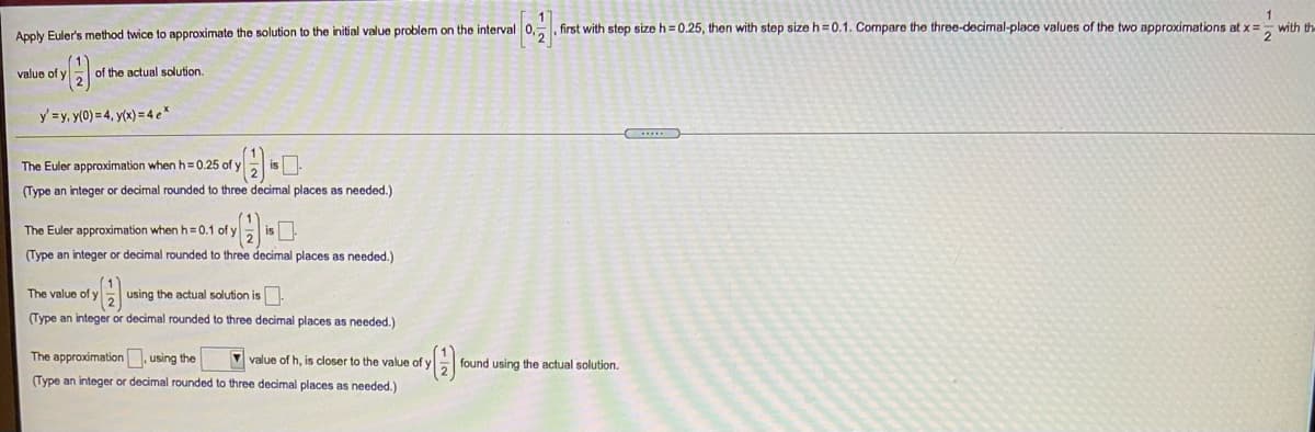 1
with th
2
first with step size h = 0.25, then with step size h = 0.1. Compare the three-decimal-place values of the two approximations at x =
Apply Euler's method twice to approximate the solution to the initial value problem on the interval 0,
value of y
of the actual solution.
y =y, y(0) = 4, y(x) = 4 e*
The Euler approximation when h=0.25 of y
(Type an integer or decimal rounded to three decimal places as needed.)
The Euler approximation when h= 0.1 of yEis .
(Type an integer or decimal rounded to three decimal places as needed.)
The value of y
using the actual solution is.
(Type an integer or decimal rounded to three decimal places as needed.)
The approximation. using the
V value of h, is closer to the value of y
found using the actual solution.
(Type an integer or decimal rounded to three decimal places as needed.)
