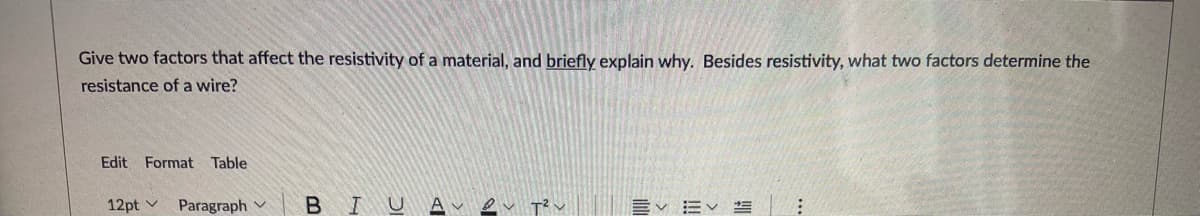 Give two factors that affect the resistivity of a material, and briefly explain why. Besides resistivity, what two factors determine the
resistance of a wire?
Edit Format Table
12pt v
Paragraph v BIUA e
Ev EV S :
