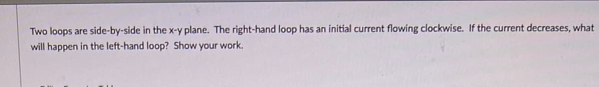 Two loops are side-by-side in the x-y plane. The right-hand loop has an initial current flowing clockwise. If the current decreases, what
will happen in the left-hand loop? Show your work.
