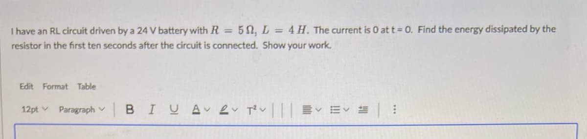 I have an RL circuit driven by a 24 V battery with R =
50, L = 4 H. The current is 0 at t = 0. Find the energy dissipated by the
resistor in the first ten seconds after the circuit is connected. Show your work.
Edit Format Table
12pt v
Paragraph v
BIUA ev Tv|| EV :
