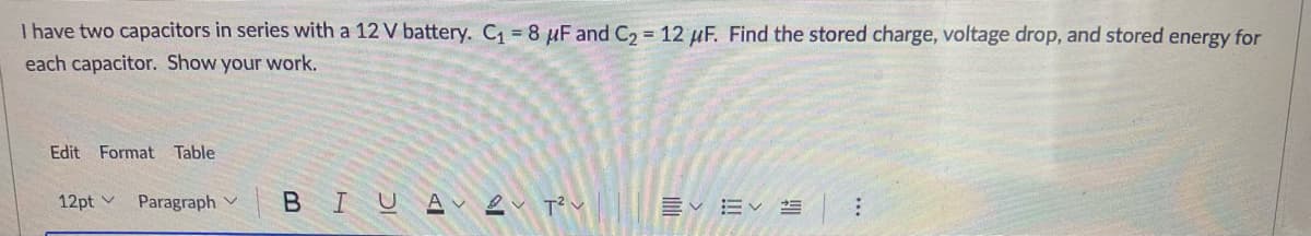 I have two capacitors in series with a 12 V battery. C1 8 µF and C2 12 µF. Find the stored charge, voltage drop, and stored energy for
each capacitor. Show your work.
Edit Format Table
12pt v
Paragraph v B I UA Lv T v Ev EV =
...
