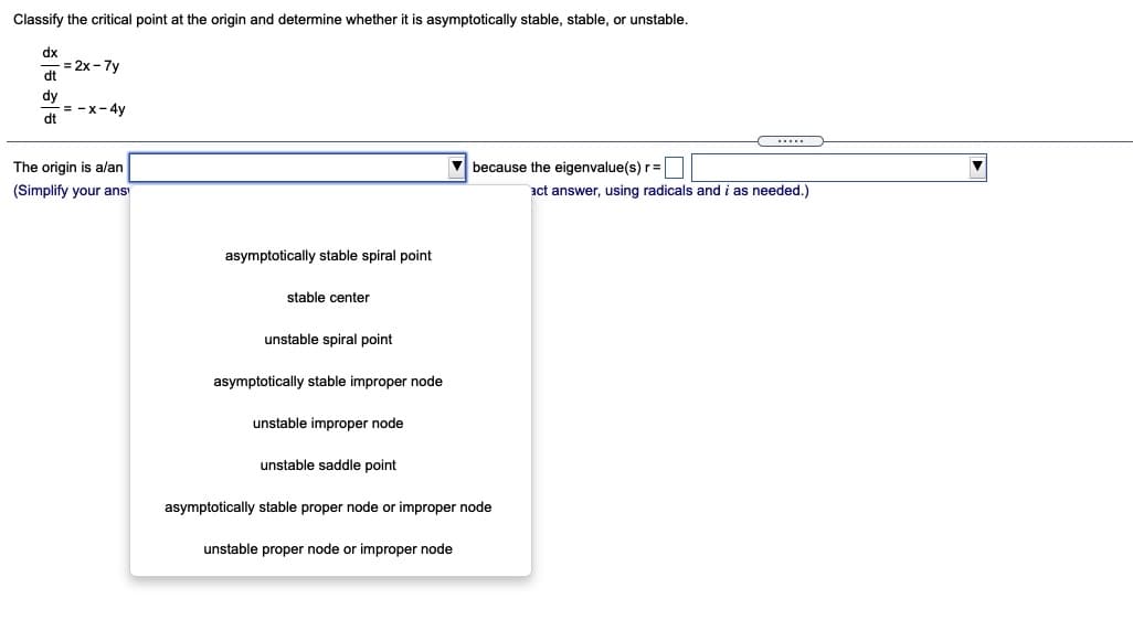Classify the critical point at the origin and determine whether it is asymptotically stable, stable, or unstable.
dx
= 2x -7y
dt
dy
= -x-4y
dt
The origin is alan
V because the eigenvalue(s) r =
(Simplify your ans
act answer, using radicals and i as needed.)
asymptotically stable spiral point
stable center
unstable spiral point
asymptotically stable improper node
unstable improper node
unstable saddle point
asymptotically stable proper node or improper node
unstable proper node or improper node
