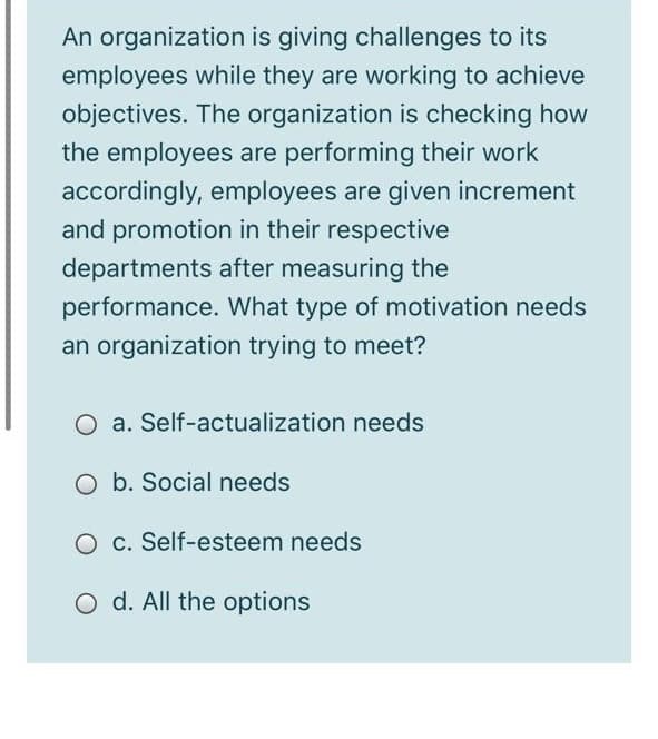 An organization is giving challenges to its
employees while they are working to achieve
objectives. The organization is checking how
the employees are performing their work
accordingly, employees are given increment
and promotion in their respective
departments after measuring the
performance. What type of motivation needs
an organization trying to meet?
O a. Self-actualization needs
O b. Social needs
O c. Self-esteem needs
O d. All the options
