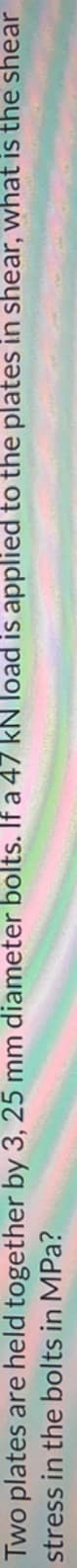 Two plates are held together by 3, 25 mm diameter bolts. If a 47 kN load is applied to the plates in shear, what is the shear
stress in the bolts in MPa?
