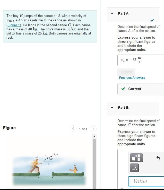 Part A
The boy B jumps off the canoe at A with a velocity of
VBJA = 4.5 m/s relative to the canoe as shown in
(Figure 1). He lands in the second canoe C. Each canoe
has a mass of 40 kg. The boy's mass is 30 kg, and the
girl D has a mass of 25 kg. Both canoes are originally at
Determine the final speed of
canoe A after the motion.
rest.
Express your answer to
three significant figures
and include the
appropriate units.
VA =
= 1.67
Submit
Previous Answers
Correct
Part B
Determine the final speed of
canoe C after the motion.
Figure
1 of 1
Express your answer to
three significant figures
and include the
appropriate units.
30
HA
Value
