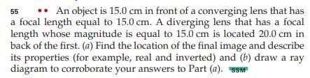 •• An object is 15.0 cm in front of a converging lens that has
a focal length equal to 15.0 cm. A diverging lens that has a focal
length whose magnitude is equal to 15.0 cm is located 20.0 cm in
back of the first. (a) Find the location of the final image and describe
its properties (for example, real and inverted) and (b) draw a ray
diagram to corroborate your answers to Part (a). SSM
55
