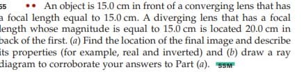 •• An object is 15.0 cm in front of a converging lens that has
a focal length equal to 15.0 cm. A diverging lens that has a focal
length whose magnitude is equal to 15.0 cm is located 20.0 cm in
back of the first. (a) Find the location of the final image and describe
its properties (for example, real and inverted) and (b) draw a ray
diagram to corroborate your answers to Part (a). SSM
55
