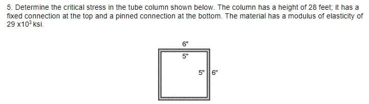 5. Determine the critical stress in the tube column shown below. The column has a height of 28 feet; it has a
fixed connection at the top and a pinned connection at the bottom. The material has a modulus of elasticity of
29 x10³ ksi.
6"
5"
5"
6"