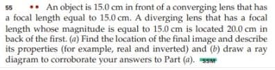 • An object is 15.0 cm in front of a converging lens that has
a focal length equal to 15.0 cm. A diverging lens that has a focal
length whose magnitude is equal to 15.0 cm is located 20.0 cm in
back of the first. (a) Find the location of the final image and describe
its properties (for example, real and inverted) and (b) draw a ray
diagram to corroborate your answers to Part (a). Ssw
55
