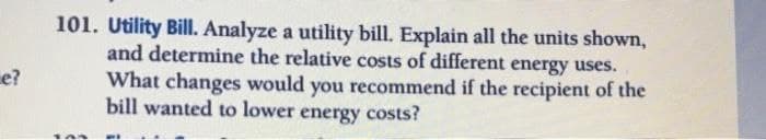 101. Utility Bill. Analyze a utility bill. Explain all the units shown,
and determine the relative costs of different
energy uses.
e?
What changes would you recommend if the recipient of the
bill wanted to lower energy costs?
