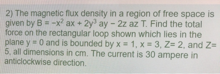 2) The magnetic flux density in a region of free space is
given by B = -x² ax + 2y³ ay - 2z az T. Find the total
force on the rectangular loop shown which lies in the
plane y = 0 and is bounded by x = 1, x = 3, Z= 2, and Z=
5, all dimensions in cm. The current is 30 ampere in
anticlockwise direction.
%3D
%3D
