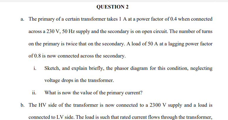 a. The primary of a certain transformer takes 1 A at a power factor of 0.4 when connected
across a 230 V, 50 Hz supply and the secondary is on open circuit. The number of turns
on the primary is twice that on the secondary. A load of 50 A at a lagging power factor
of 0.8 is now connected across the secondary.
i.
Sketch, and explain briefly, the phasor diagram for this condition, neglecting
voltage drops in the transformer.
ii.
What is now the value of the primary current?
