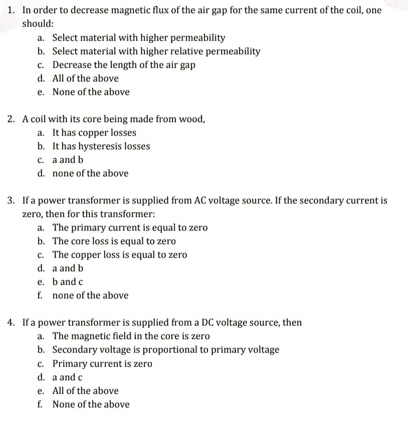 1. In order to decrease magnetic flux of the air gap for the same current of the coil, one
should:
a. Select material with higher permeability
b. Select material with higher relative permeability
c. Decrease the length of the air gap
d. All of the above
e. None of the above
2. A coil with its core being made from wood,
a. It has copper losses
b. It has hysteresis losses
c. a and b
d. none of the above
3. If a power transformer is supplied from AC voltage source. If the secondary current is
zero, then for this transformer:
a. The primary current is equal to zero
b. The core loss is equal to zero
c. The copper loss is equal to zero
d. a and b
e. band c
f. none of the above
4. If a power transformer is supplied from a DC voltage source, then
a. The magnetic field in the core is zero
b. Secondary voltage is proportional to primary voltage
c. Primary current is zero
d. a and c
e. All of the above
f. None of the above
