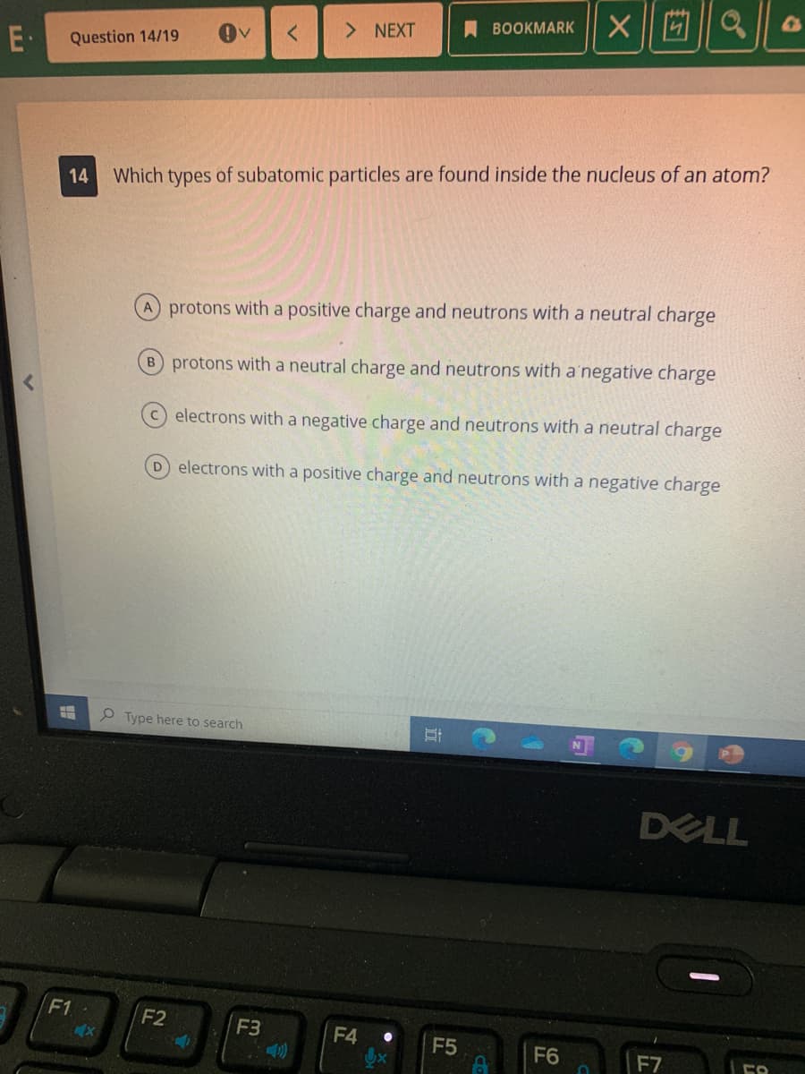 西||a
> NEXT
A BOOKMARK
E·
Question 14/19
Which types of subatomic particles are found inside the nucleus of an atom?
A protons with a positive charge and neutrons with a neutral charge
B protons with a neutral charge and neutrons with a'negative charge
C electrons with a negative charge and neutrons with a neutral charge
D electrons with a positive charge and neutrons with a negative charge
O Type here to search
DELL
F1
F2
F3
F4 •
F5
F6
F7
14
