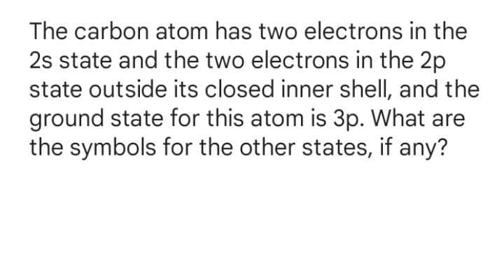 The carbon atom has two electrons in the
2s state and the two electrons in the 2p
state outside its closed inner shell, and the
ground state for this atom is 3p. What are
the symbols for the other states, if any?
