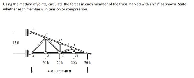 Using the method of joints, calculate the forces in each member of the truss marked with an "x" as shown. State
whether each member is in tension or compression.
15 ft
B
D
20 k
20 k
20 k
20 k
-4 at 10 ft = 40 ft
