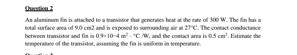 Question 2
An aluminum fin is attached to a transistor that generates heat at the rate of 300 W. The fin has a
total surface area of 9.0 cm2 and is exposed to surrounding air at 27°C. The contact conductance
between transistor and fin is 0.9×10–4 m² · °C /W, and the contact area is 0.5 cm?. Estimate the
temperature of the transistor, assuming the fin is uniform in temperature.
