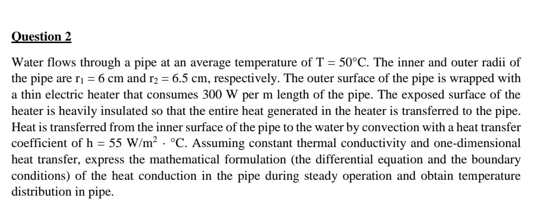 Question 2
Water flows through a pipe at an average temperature of T = 50°C. The inner and outer radii of
the pipe are ri = 6 cm and r2 = 6.5 cm, respectively. The outer surface of the pipe is wrapped with
a thin electric heater that consumes 300 W per m length of the pipe. The exposed surface of the
heater is heavily insulated so that the entire heat generated in the heater is transferred to the pipe.
Heat is transferred from the inner surface of the pipe to the water by convection with a heat transfer
coefficient of h = 55 W/m2 . °C. Assuming constant thermal conductivity and one-dimensional
heat transfer, express the mathematical formulation (the differential equation and the boundary
conditions) of the heat conduction in the pipe during steady operation and obtain temperature
distribution in pipe.
