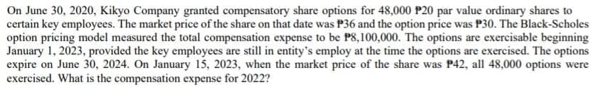 On June 30, 2020, Kikyo Company granted compensatory share options for 48,000 P20 par value ordinary shares to
certain key employees. The market price of the share on that date was P36 and the option price was P30. The Black-Scholes
option pricing model measured the total compensation expense to be PS,100,000. The options are exercisable beginning
January 1, 2023, provided the key employees are still in entity's employ at the time the options are exercised. The options
expire on June 30, 2024. On January 15, 2023, when the market price of the share was P42, all 48,000 options were
exercised. What is the compensation expense for 2022?
