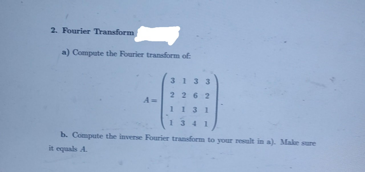 2. Fourier Transform
a) Compute the Fourier transform of:
3133
2262
A =
11
3 1
1341
b. Compute the inverse Fourier transform to your result in a). Mlake sure
it equals A.
