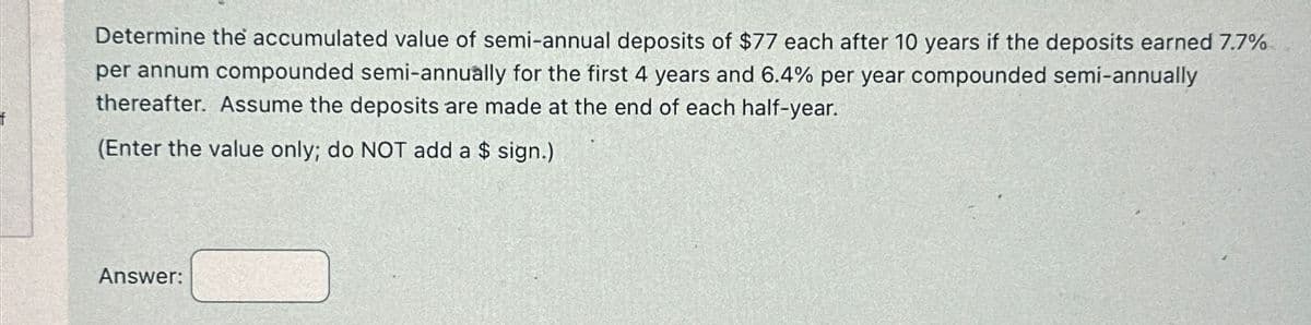 Determine the accumulated value of semi-annual deposits of $77 each after 10 years if the deposits earned 7.7%
per annum compounded semi-annually for the first 4 years and 6.4% per year compounded semi-annually
thereafter. Assume the deposits are made at the end of each half-year.
(Enter the value only; do NOT add a $ sign.)
Answer: