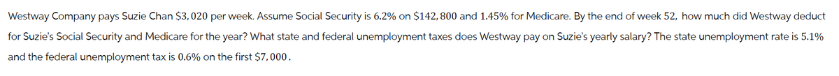 Westway Company pays Suzie Chan $3,020 per week. Assume Social Security is 6.2% on $142, 800 and 1.45% for Medicare. By the end of week 52, how much did Westway deduct
for Suzie's Social Security and Medicare for the year? What state and federal unemployment taxes does Westway pay on Suzie's yearly salary? The state unemployment rate is 5.1%
and the federal unemployment tax is 0.6% on the first $7,000.