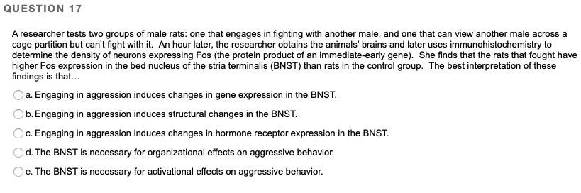 **Question 17**

A researcher tests two groups of male rats: one that engages in fighting with another male, and one that can view another male across a cage partition but can't fight with it. An hour later, the researcher obtains the animals’ brains and later uses immunohistochemistry to determine the density of neurons expressing Fos (the protein product of an immediate-early gene). She finds that the rats that fought have higher Fos expression in the bed nucleus of the stria terminalis (BNST) than rats in the control group. The best interpretation of these findings is that…

a. Engaging in aggression induces changes in gene expression in the BNST.

b. Engaging in aggression induces structural changes in the BNST.

c. Engaging in aggression induces changes in hormone receptor expression in the BNST.

d. The BNST is necessary for organizational effects on aggressive behavior.

e. The BNST is necessary for activational effects on aggressive behavior.