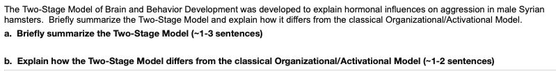 **Title: Understanding the Two-Stage Model of Brain and Behavior Development in Male Syrian Hamsters**

The Two-Stage Model of Brain and Behavior Development was developed to explain hormonal influences on aggression in male Syrian hamsters. This model provides a nuanced understanding of how hormonal changes at different developmental stages impact behavior.

### Briefly summarize the Two-Stage Model (~1-3 sentences)
The Two-Stage Model proposes that brain and behavior development occur in two distinct phases. The first stage, called the organizational phase, occurs early in life and is characterized by the permanent influence of hormones on brain structures. The second stage, termed the activational phase, occurs later and involves hormones activating previously organized brain circuits to influence behavior.

### Explain how the Two-Stage Model differs from the classical Organizational/Activational Model (~1-2 sentences)
The Two-Stage Model differs from the classical Organizational/Activational Model by emphasizing not only the permanent changes induced during the organizational phase but also the subsequent activation of these changes in the activational phase. This highlights an interdependent relationship between early organizational effects and later activational effects, whereas the classical model treats these phases more independently.