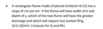 6. A rectangular flume made of planed timber(n=0.12) has a
slope of 1m per km. If the flume will have width of b and
depth of y, which of the two flume will have the greater
discharge and which will require less lumber?(Fig.
10.6.2)(Hint: Compute for Q and Rh)
