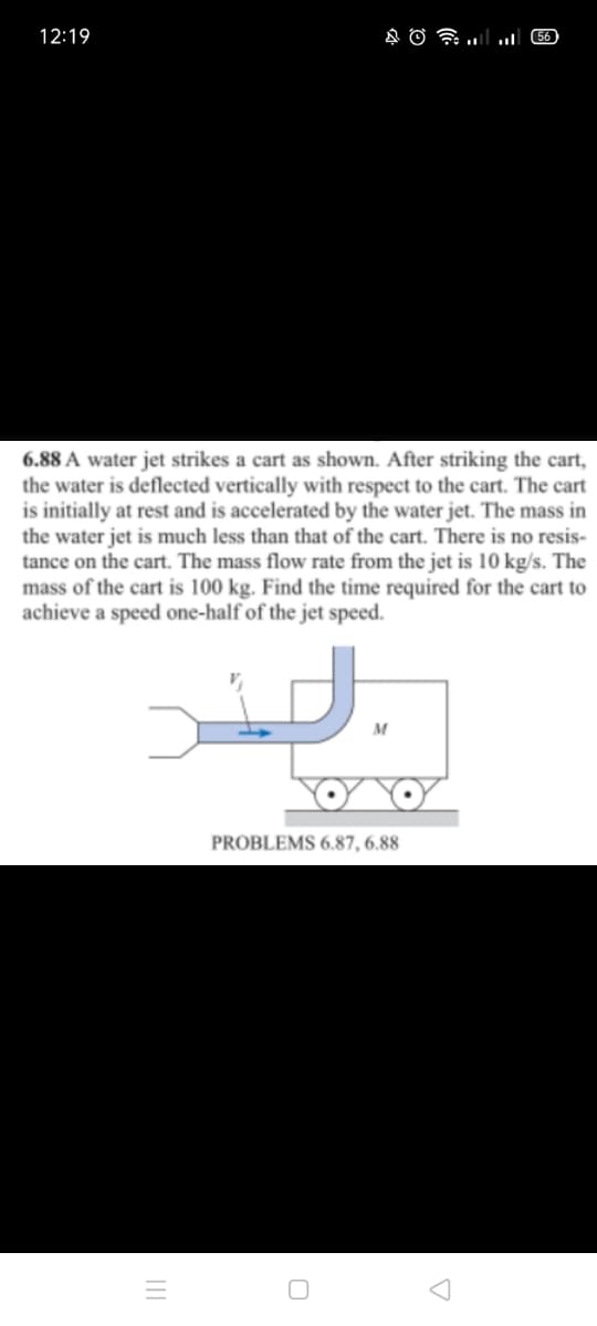 12:19
56)
6.88 A water jet strikes a cart as shown. After striking the cart,
the water is deflected vertically with respect to the cart. The cart
is initially at rest and is accelerated by the water jet. The mass in
the water jet is much less than that of the cart. There is no resis-
tance on the cart. The mass flow rate from the jet is 10 kg/s. The
mass of the cart is 100 kg. Find the time required for the cart to
achieve a speed one-half of the jet speed.
PROBLEMS 6.87, 6.88
