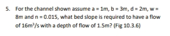 5. For the channel shown assume a = 1m, b = 3m, d = 2m, w =
8m and n = 0.015, what bed slope is required to have a flow
of 16m/s with a depth of flow of 1.5m? (Fig 10.3.6)
