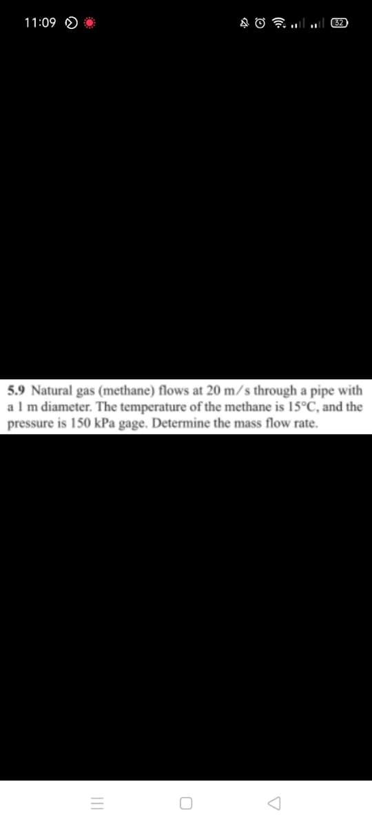 11:09 O
32)
5.9 Natural gas (methane) flows at 20 m/s through a pipe with
alm diameter. The temperature of the methane is 15°C, and the
pressure is 150 kPa gage. Determine the mass flow rate.
