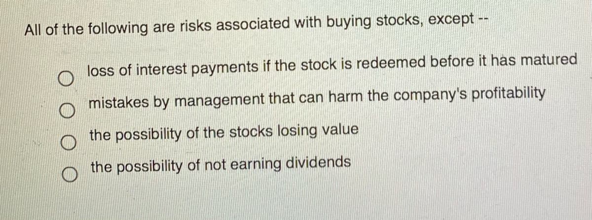 All of the following are risks associated with buying stocks, except --
loss of interest payments if the stock is redeemed before it has matured
mistakes by management that can harm the company's profitability
the possibility of the stocks losing value
the possibility of not earning dividends
