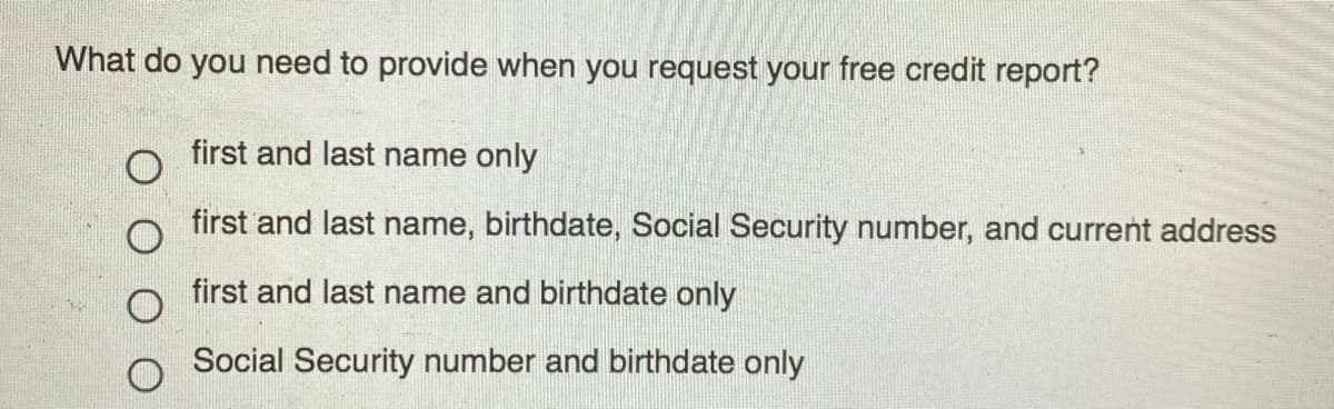 What do you need to provide when you request your free credit report?
first and last name only
first and last name, birthdate, Social Security number, and current address
first and last name and birthdate only
Social Security number and birthdate only
