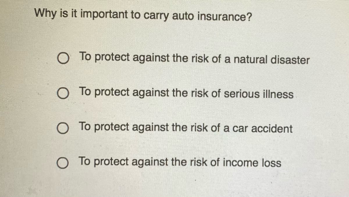 Why is it important to carry auto insurance?
O To protect against the risk of a natural disaster
O To protect against the risk of serious illness
O To protect against the risk of a car accident
O To protect against the risk of income loss
