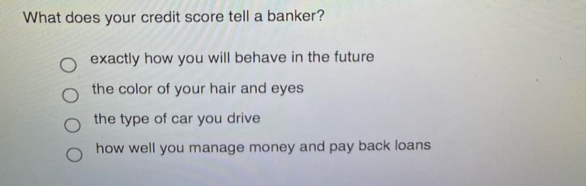 What does your credit score tell a banker?
O exactly how you will behave in the future
the color of your hair and eyes
the type of car you drive
how well you manage money and pay back loans
