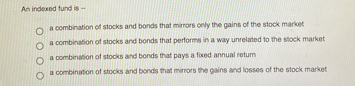 An indexed fund is --
a combination of stocks and bonds that mirrors only the gains of the stock market
a combination of stocks and bonds that performs in a way unrelated to the stock market
a combination of stocks and bonds that pays a fixed annual return
a combination of stocks and bonds that mirrors the gains and losses of the stock market
