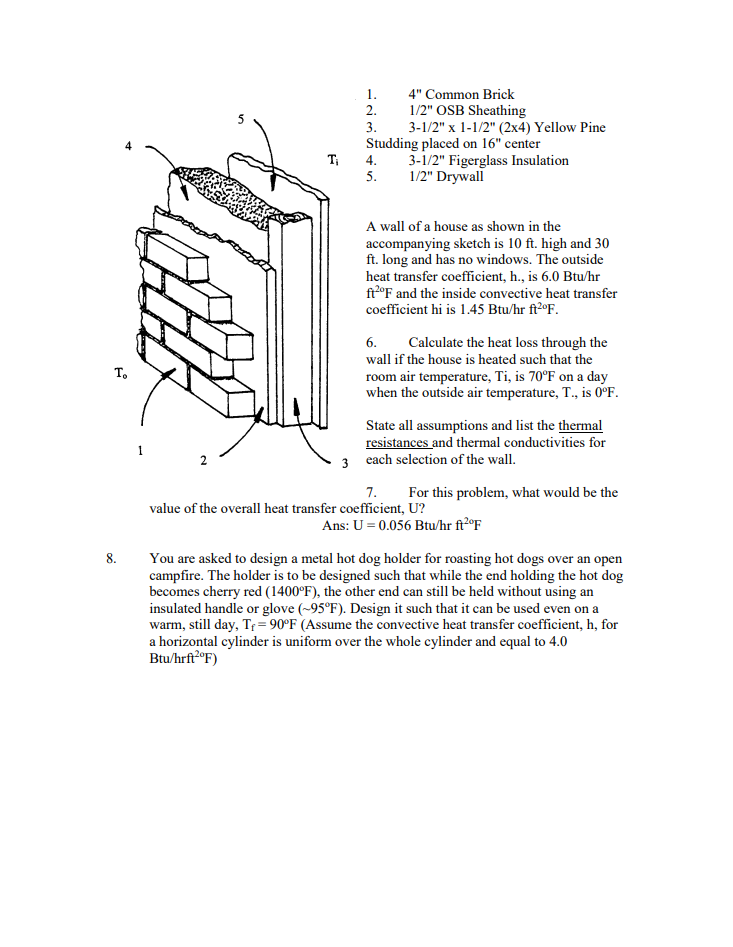 To
8.
Ti
1.
2.
3.
4" Common Brick
1/2" OSB Sheathing
3-1/2" x 1-1/2" (2x4) Yellow Pine
Studding placed on 16" center
4.
5.
3-1/2" Figerglass Insulation
1/2" Drywall
A wall of a house as shown in the
accompanying sketch is 10 ft. high and 30
ft. long and has no windows. The outside
heat transfer coefficient, h., is 6.0 Btu/hr
ft2°F and the inside convective heat transfer
coefficient hi is 1.45 Btu/hr ft2°F.
6. Calculate the heat loss through the
wall if the house is heated such that the
room air temperature, Ti, is 70°F on a day
when the outside air temperature, T., is 0°F.
State all assumptions and list the thermal
resistances and thermal conductivities for
3 each selection of the wall.
7.
For this problem, what would be the
value of the overall heat transfer coefficient, U?
Ans: U = 0.056 Btu/hr ft2ºF
You are asked to design a metal hot dog holder for roasting hot dogs over an open
campfire. The holder is to be designed such that while the end holding the hot dog
becomes cherry red (1400°F), the other end can still be held without using an
insulated handle or glove (~95°F). Design it such that it can be used even on a
warm, still day, T₁ = 90°F (Assume the convective heat transfer coefficient, h, for
a horizontal cylinder is uniform over the whole cylinder and equal to 4.0
Btu/hrft2°F)