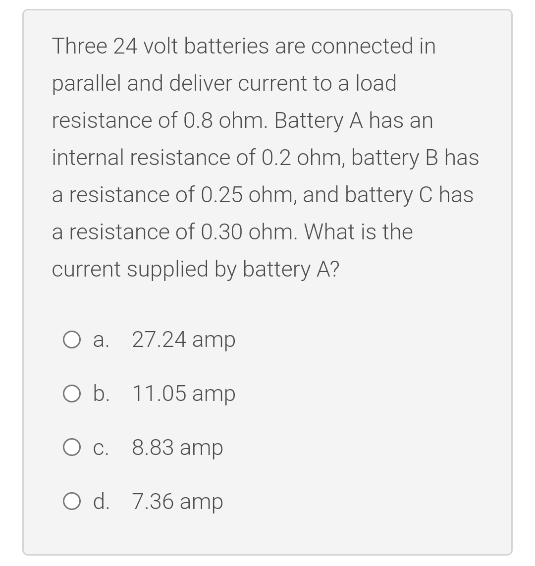 Three 24 volt batteries are connected in
parallel and deliver current to a load
resistance of 0.8 ohm. Battery A has an
internal resistance of 0.2 ohm, battery B has
a resistance of 0.25 ohm, and battery C has
a resistance of 0.30 ohm. What is the
current supplied by battery A?
a. 27.24 amp
O b. 11.05 amp
Ос.
С.
8.83 amp
O d. 7.36 amp
