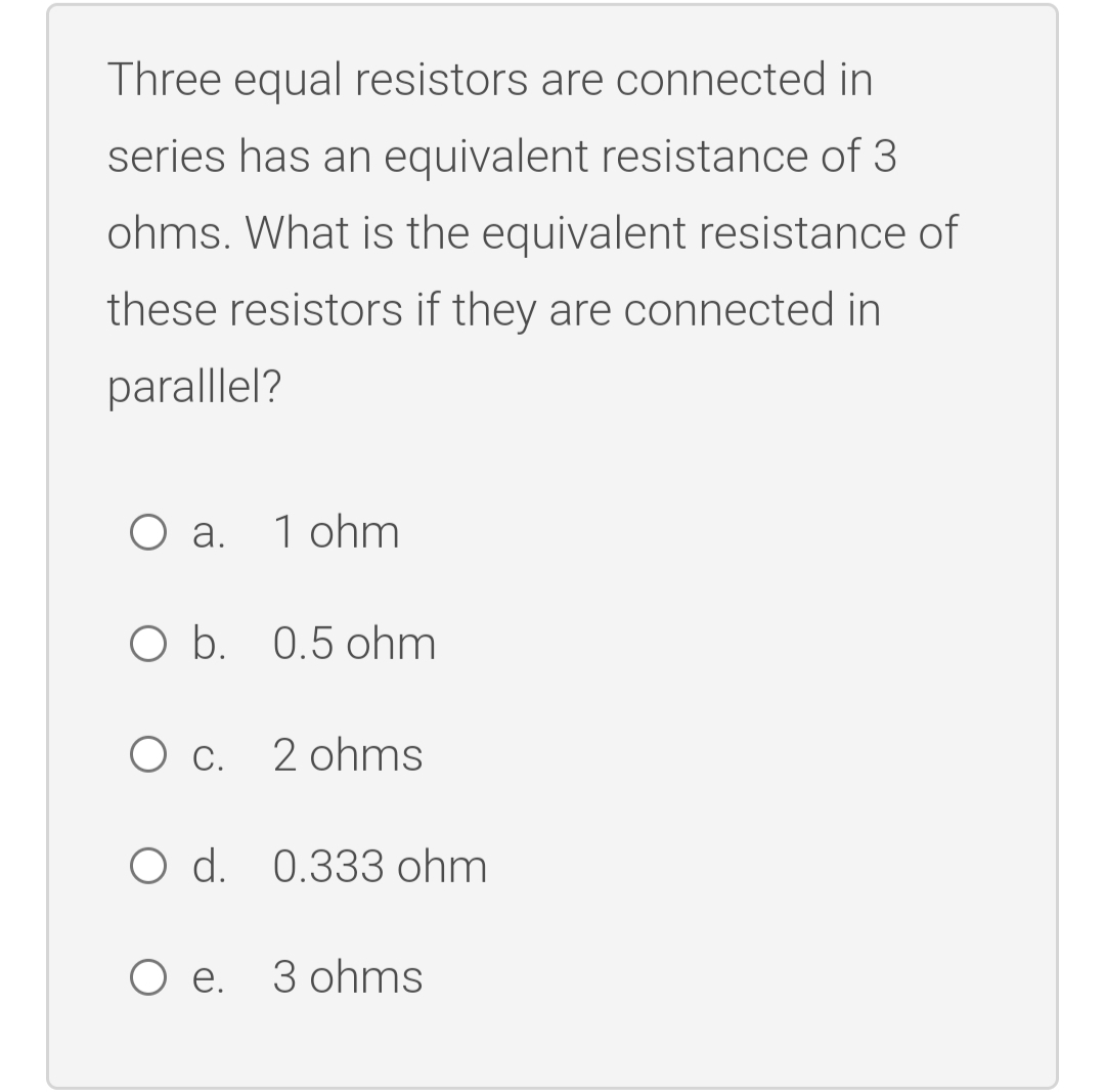 Three equal resistors are connected in
series has an equivalent resistance of 3
ohms. What is the equivalent resistance of
these resistors if they are connected in
paralllel?
O a.
1 ohm
O b. 0.5 ohm
c.
2 ohms
O d. 0.333 ohm
O e. 3 ohms
