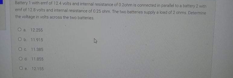 Battery 1 with emf of 124 volts and internal resistance of 0.2ohm is connected in parallel to a battery 2 with
emf of 128 volts and internal resistance of 0.25 ohm. The two batteries supply a load of 2 ohms. Determine
the voltage in volts across the two batteries.
O a 12.255
Ob. 11915
Oc. 11.385
Od. 11855
O'e 12155
